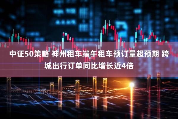 中证50策略 神州租车端午租车预订量超预期 跨城出行订单同比增长近4倍
