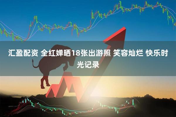 汇盈配资 全红婵晒18张出游照 笑容灿烂 快乐时光记录