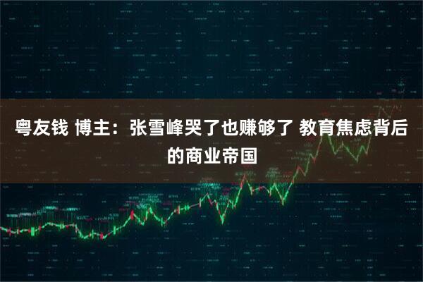 粤友钱 博主：张雪峰哭了也赚够了 教育焦虑背后的商业帝国