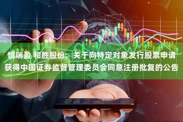 恒瑞盈 和胜股份：关于向特定对象发行股票申请获得中国证券监督管理委员会同意注册批复的公告