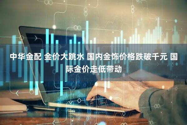 中华金配 金价大跳水 国内金饰价格跌破千元 国际金价走低带动