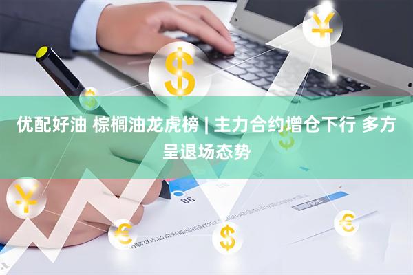 优配好油 棕榈油龙虎榜 | 主力合约增仓下行 多方呈退场态势