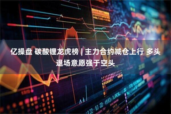 亿操盘 碳酸锂龙虎榜 | 主力合约减仓上行 多头退场意愿强于空头