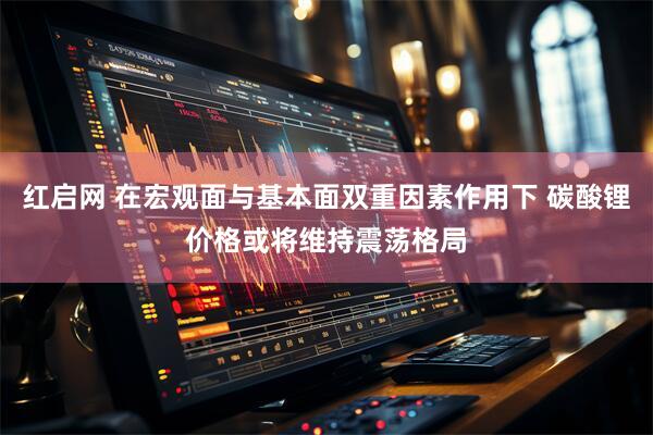 红启网 在宏观面与基本面双重因素作用下 碳酸锂价格或将维持震荡格局