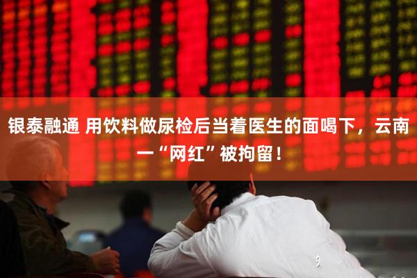 银泰融通 用饮料做尿检后当着医生的面喝下，云南一“网红”被拘留！