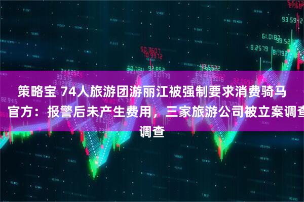 策略宝 74人旅游团游丽江被强制要求消费骑马，官方：报警后未产生费用，三家旅游公司被立案调查
