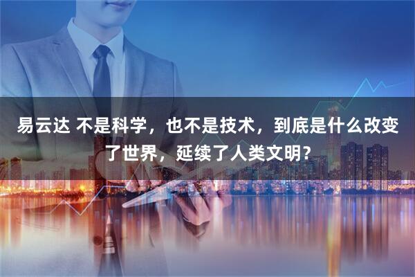 易云达 不是科学，也不是技术，到底是什么改变了世界，延续了人类文明？