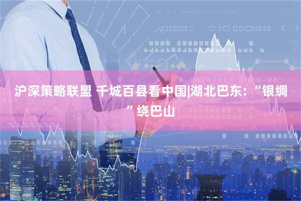 沪深策略联盟 千城百县看中国|湖北巴东: “银绸”绕巴山