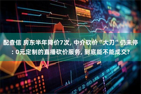 配查信 房东半年降价7次, 中介砍价“大刀”仍未停: 0元定制的直播砍价服务, 到底能不能成交?