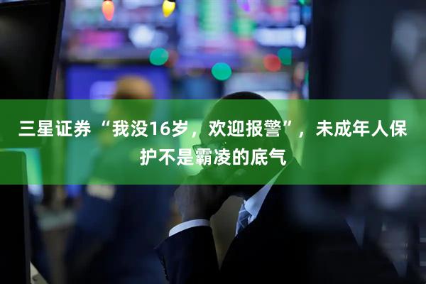 三星证券 “我没16岁，欢迎报警”，未成年人保护不是霸凌的底气