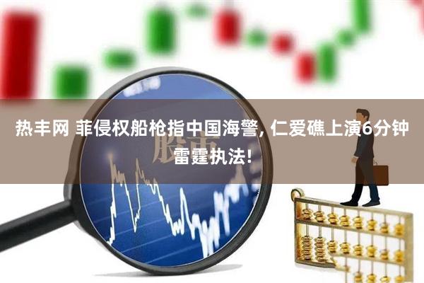热丰网 菲侵权船枪指中国海警, 仁爱礁上演6分钟雷霆执法!