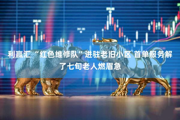 利赢汇 “红色维修队”进驻老旧小区 首单服务解了七旬老人燃眉急