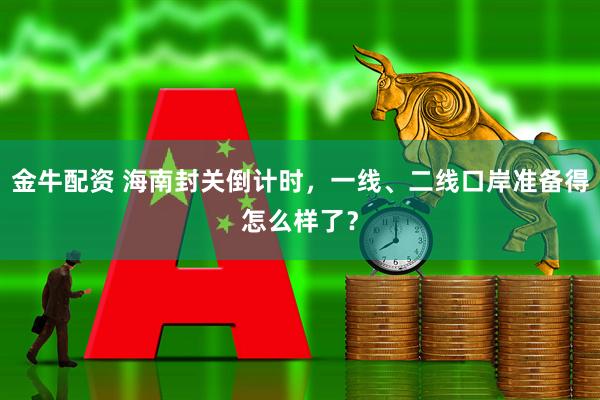 金牛配资 海南封关倒计时，一线、二线口岸准备得怎么样了？