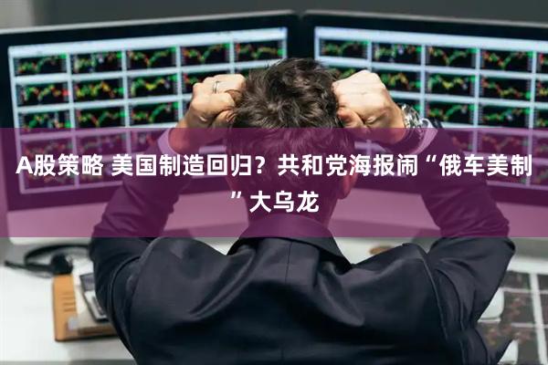 A股策略 美国制造回归？共和党海报闹“俄车美制”大乌龙
