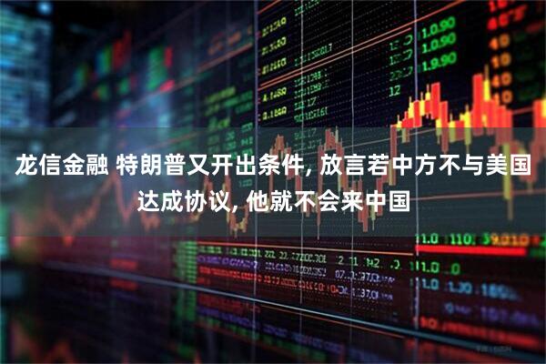 龙信金融 特朗普又开出条件, 放言若中方不与美国达成协议, 他就不会来中国