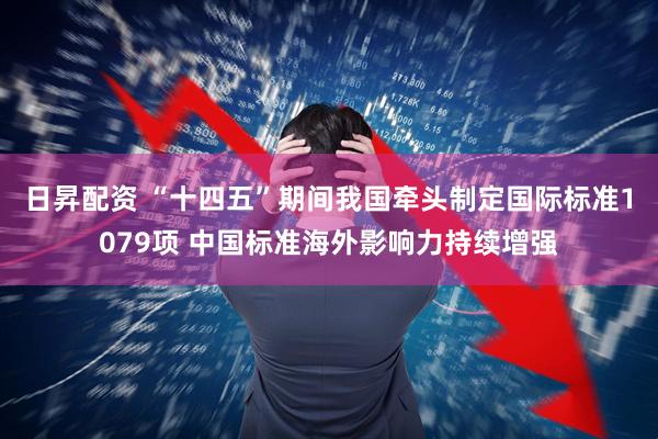 日昇配资 “十四五”期间我国牵头制定国际标准1079项 中国标准海外影响力持续增强