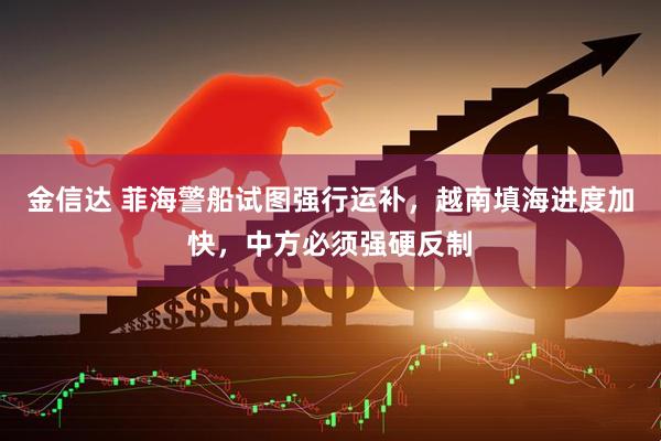 金信达 菲海警船试图强行运补，越南填海进度加快，中方必须强硬反制