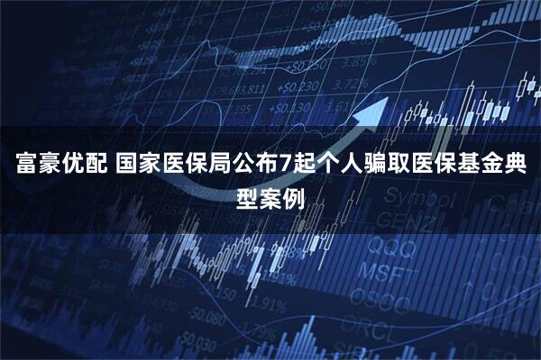 富豪优配 国家医保局公布7起个人骗取医保基金典型案例