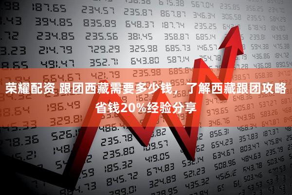 荣耀配资 跟团西藏需要多少钱，了解西藏跟团攻略省钱20%经验分享