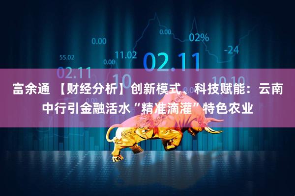 富余通 【财经分析】创新模式、科技赋能：云南中行引金融活水“精准滴灌”特色农业