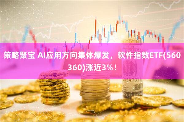 策略聚宝 AI应用方向集体爆发，软件指数ETF(560360)涨近3%！