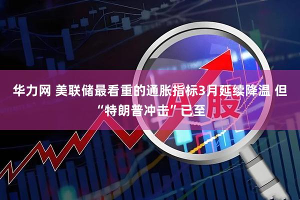 华力网 美联储最看重的通胀指标3月延续降温 但“特朗普冲击”已至