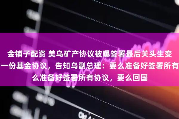 金铺子配资 美乌矿产协议被曝签署最后关头生变！美国要求再签一份基金协议，告知乌副总理：要么准备好签署所有协议，要么回国