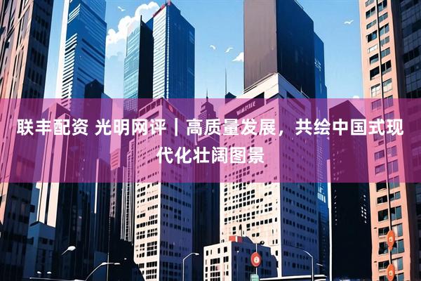 联丰配资 光明网评｜高质量发展，共绘中国式现代化壮阔图景