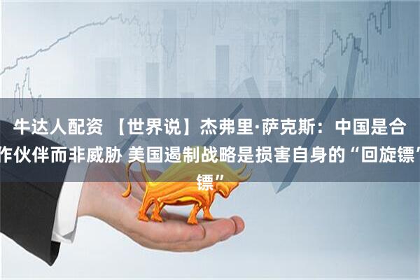 牛达人配资 【世界说】杰弗里·萨克斯：中国是合作伙伴而非威胁 美国遏制战略是损害自身的“回旋镖”