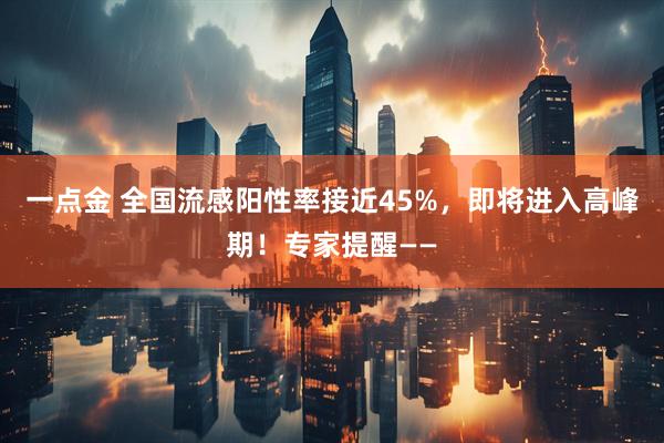 一点金 全国流感阳性率接近45%，即将进入高峰期！专家提醒——