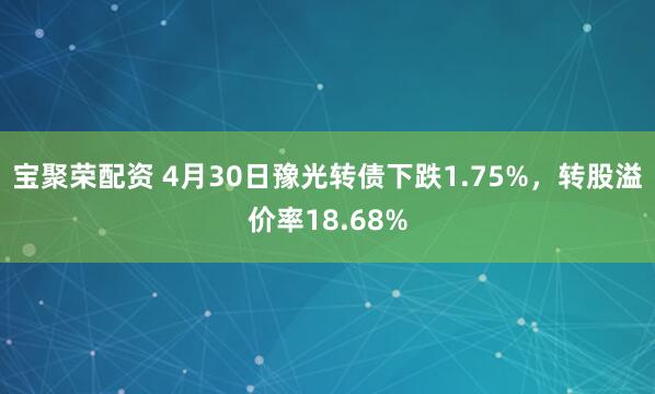 宝聚荣配资 4月30日豫光转债下跌1.75%，转股溢价率18.68%